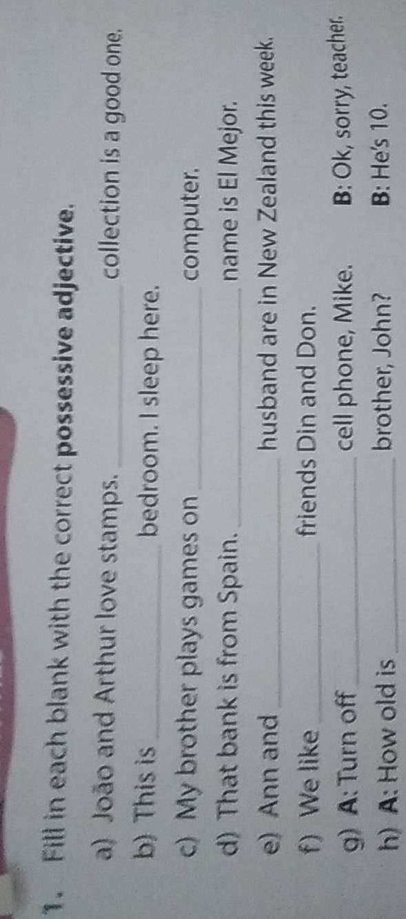 Fill in each blank with the correct possessive adjective. 
a) João and Arthur love stamps. _collection is a good one. 
b) This is _bedroom. I sleep here. 
c) My brother plays games on _computer. 
d) That bank is from Spain. _name is El Mejor. 
e) Ann and _husband are in New Zealand this week. 
f) We like_ friends Din and Don. 
g) A: Turn off_ cell phone, Mike. B: Ok, sorry, teacher. 
h) A: How old is_ brother, John? B: He's 10.