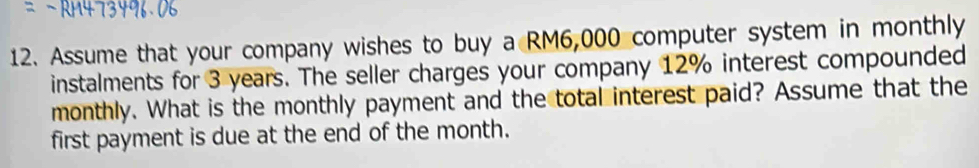 Assume that your company wishes to buy a RM6,000 computer system in monthly 
instalments for 3 years. The seller charges your company 12% interest compounded 
monthly. What is the monthly payment and the total interest paid? Assume that the 
first payment is due at the end of the month.