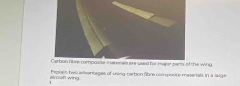 Carbon fibre composite materials are used for major parts of the wing. 
Explain two advantages of using carbon fibre composite materials in a large 
aircraft wing. 
1