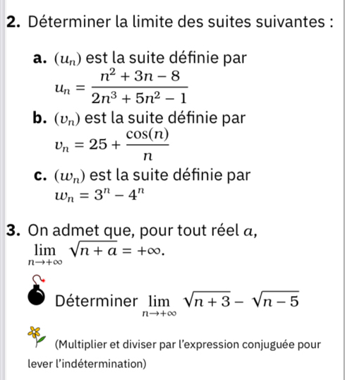 Déterminer la limite des suites suivantes : 
a. (u_n) est la suite définie par
u_n= (n^2+3n-8)/2n^3+5n^2-1 
b. (upsilon _n) est la suite définie par
v_n=25+ cos (n)/n 
c. (w_n) est la suite définie par
w_n=3^n-4^n
3. On admet que, pour tout réel a,
limlimits _nto +∈fty sqrt(n+a)=+∈fty. 
Déterminer limlimits _nto +∈fty sqrt(n+3)-sqrt(n-5)
(Multiplier et diviser par l’expression conjuguée pour 
lever l'indétermination)