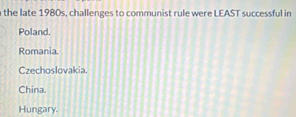 the late 1980s, challenges to communist rule were LEAST successful in
Poland.
Romania.
Czechoslovakia.
China.
Hungary.