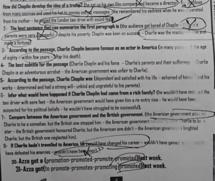 How did Chapllin develop the idea of a tramp? (he set up his own film compant dnd became a director deas 
from many sources and used his hat to convey secied messages he remembered his sadness when he was carated 
from his mother - he eopled the London taxi drive with sound fee 
2- The best sentence that can summarize the first paragraph is (the audience got bored of Chaplin 
parents were very suncessful - despite his poverty. Chaplin was keen on success - Charlie was the mast e and 
mple a fortune. 
3- 'According to the passage, Charlie Chaplin became famous as an actor in America (in many years nd the age 
of eighty - within few years - after his death). 
4- The best subtitle for the passage (Charlie Chaplin and his fame - Charlie's parents and their sufferings - Charlie 
Chaplin is an adventurous acrobat - the American government was unfair to Charlie). 
5- According to the passage, Charlie Chaplin was (dependent and satisfied with his life -ashamed of hime and his 
works - determined and had a strong will- unkind and ungrateful to his parents). 
6- Infer what would have happened if Charlie Chaplin had come from a rich familly? (he wouldn't have imite rd the 
taxi driver with sore feet - the American government would have given him a re-entry visa - he would have been 
suspected for his political beliefs - he wouldn't have struggled to be successful). 
7- Compare between the American government and the British government. (the American government al 
Charlie to be a comedian, but the British one stopped him - the American government harlie to be 
star - the British government honoured Charlie, but the American one didn't - the American govern t knighted 
Charlie, but the British one neglected him). 
8- If Charlie hadn't travelled to America, his (would have changed his career - wouldn't have gained 
have defeated his enemies - wouldn't have beee boor). 
30-Azza got a (promotion-promoted-promote-promoted)last week. 
31-Azza got(to promote-promotes-promoting(promoted) l st week.