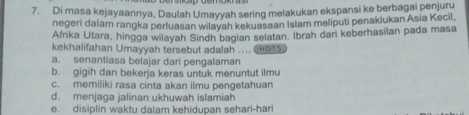 ikap demokras
7. Di masa kejayaannya, Daulah Umayyah sering melakukan ekspansi ke berbagai penjuru
negeri dalam rangka perluasan wilayah kekuasaan Islam meliputi penaklukan Asia Kecil,
Afrika Utara, hingga wilayah Sindh bagian selatan. Ibrah dari keberhasilan pada masa
kekhalifahan Umayyah tersebut adalah .... HOTS
a. senantiasa belajar dari pengalaman
b. gigih dan bekerja keras untuk menuntut ilmu
c. memiliki rasa cinta akan ilmu pengetahuan
d. menjaga jalinan ukhuwah islamiah
e. disiplin waktu dalam kehidupan sehari-hari