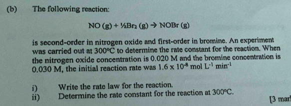 The following reaction:
NO(g)+1/2Br_2(g)to NOBr(g)
is second-order in nitrogen oxide and first-order in bromine. An experiment 
was carried out at 300°C to determine the rate constant for the reaction. When 
the nitrogen oxide concentration is 0.020 M and the bromine concentration is
0.030 M, the initial reaction rate was 1.6* 10^(-8)molL^(-1)min^(-1)
i) Write the rate law for the reaction. 
ii) Determine the rate constant for the reaction at 300°C. 
[3 mar