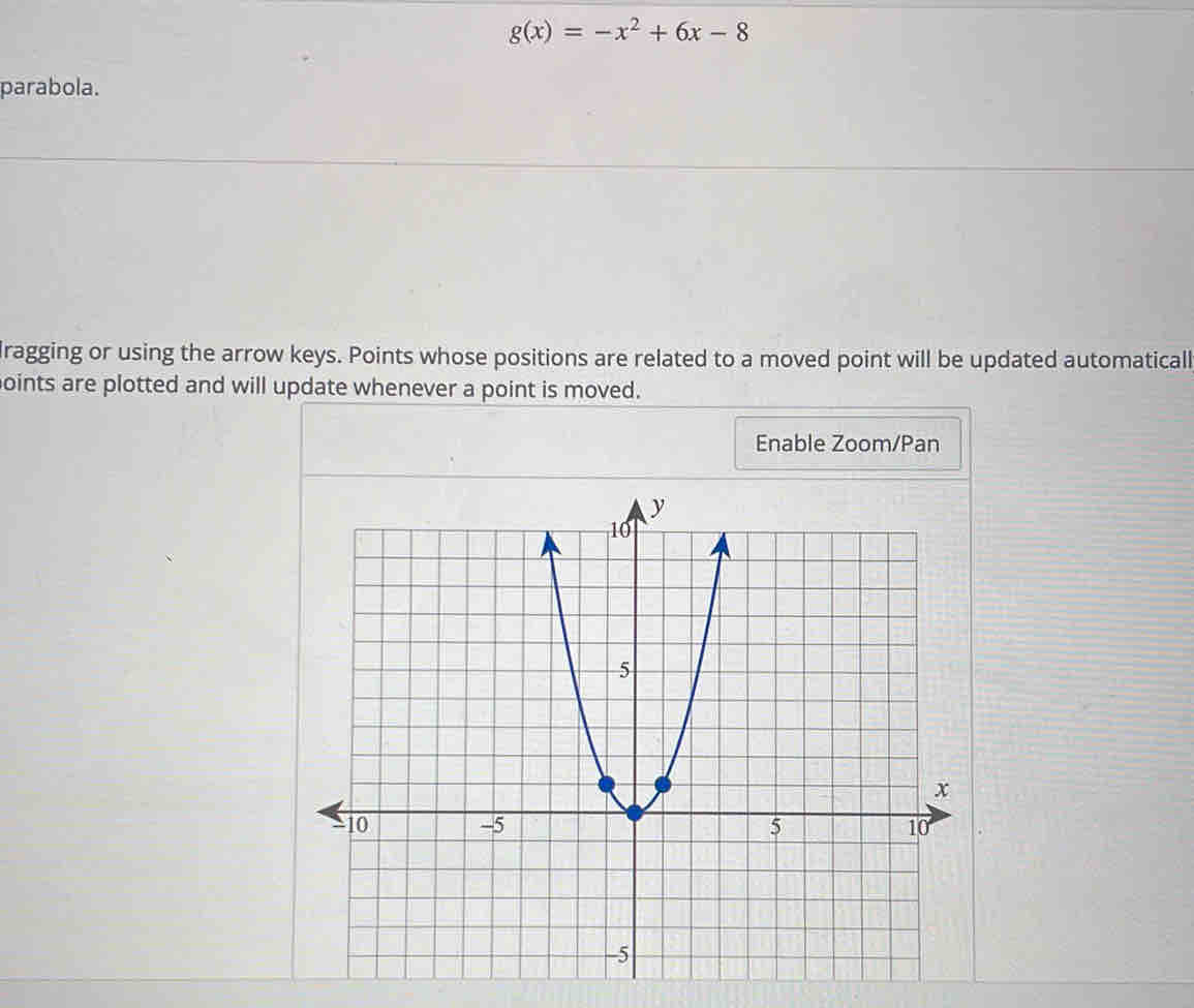 g(x)=-x^2+6x-8
parabola. 
Iragging or using the arrow keys. Points whose positions are related to a moved point will be updated automaticall 
oints are plotted and will update whenever a point is moved. 
Enable Zoom/Pan