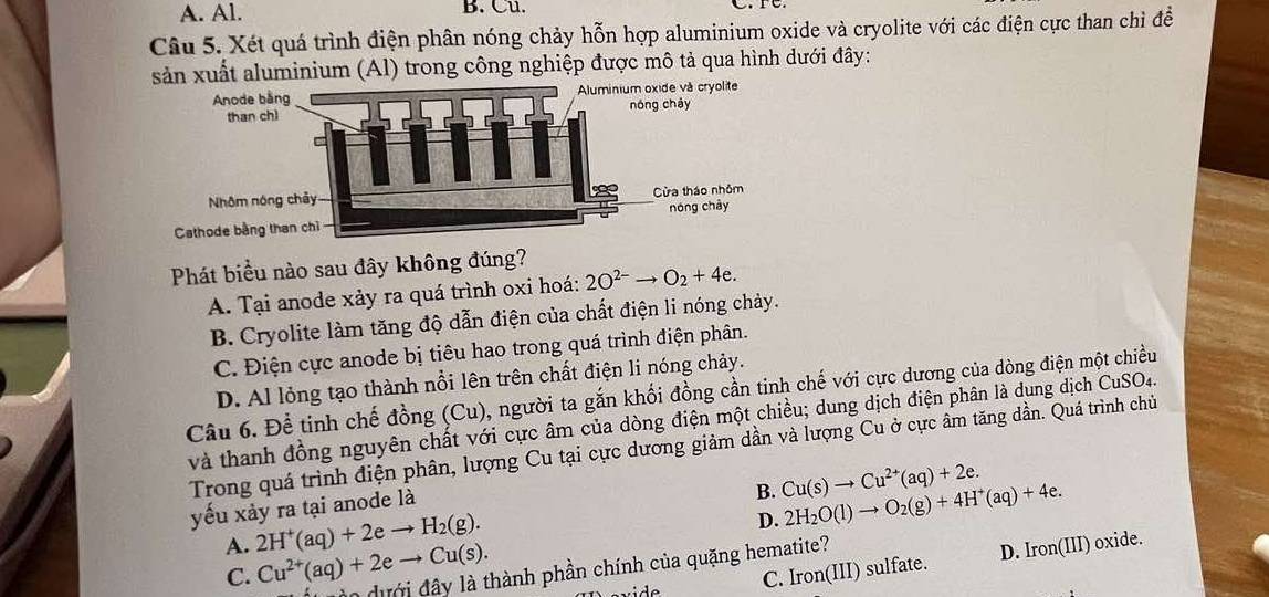 A. Al. B. Cu.
C
Câu 5. Xét quá trình điện phân nóng chảy hỗn hợp aluminium oxide và cryolite với các điện cực than chì đề
sản xuất aluminium (Al) trong công nghiệp được mô tả qua hình dưới đây:
Phát biểu nào sau đây không đúng?
A. Tại anode xảy ra quá trình oxi hoá: 2O^(2-)to O_2+4e.
B. Cryolite làm tăng độ dẫn điện của chất điện li nóng chảy.
C. Điện cực anode bị tiêu hao trong quá trình điện phân.
D. Al lỏng tạo thành nổi lên trên chất điện li nóng chảy.
Câu 6. Để tinh chế đồng (Cu), người ta gắn khối đồng cần tinh chế với cực dương của dòng điện một chiều
và thanh đồng nguyên chất với cực âm của dòng điện một chiều; dung dịch điện phân là dung dịch CuSO4.
Trong quá trình điện phân, lượng Cu tại cực dương giảm dần và lượng Cu ở cực âm tăng dần. Quá trình chủ
yếu xảy ra tại anode là
B. Cu(s)to Cu^(2+)(aq)+2e. 2H_2O(l)to O_2(g)+4H^+(aq)+4e.
A. 2H^+(aq)+2eto H_2(g). 
D.
C. Iron(III) sulfate. D. Iron(III) oxide.
C. Cu^(2+)(aq)+2eto Cu(s). n dưới đ ây là thành phần chính của quặng hematite?