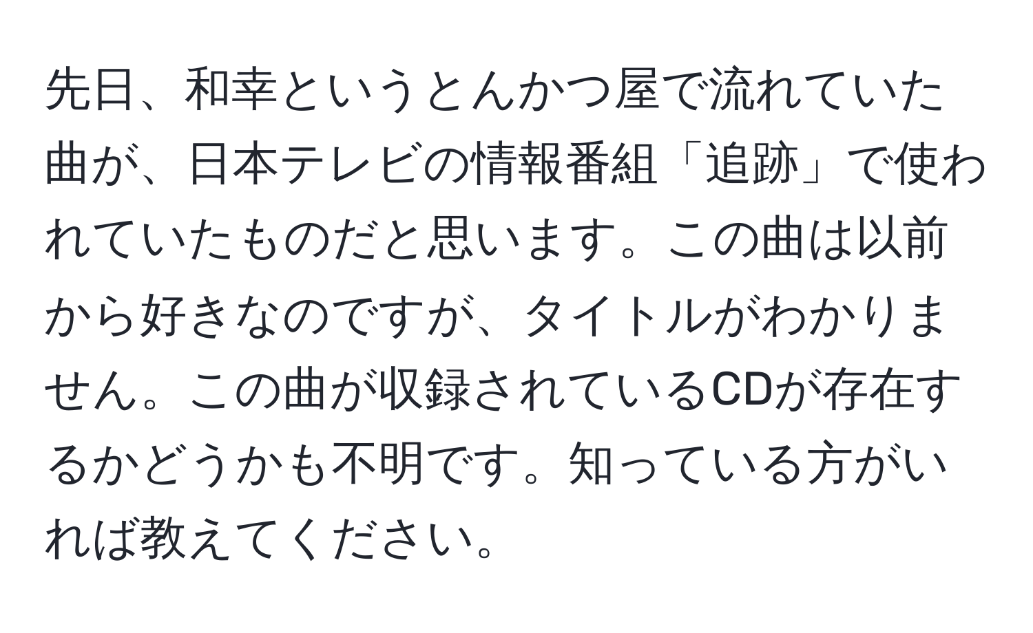 先日、和幸というとんかつ屋で流れていた曲が、日本テレビの情報番組「追跡」で使われていたものだと思います。この曲は以前から好きなのですが、タイトルがわかりません。この曲が収録されているCDが存在するかどうかも不明です。知っている方がいれば教えてください。