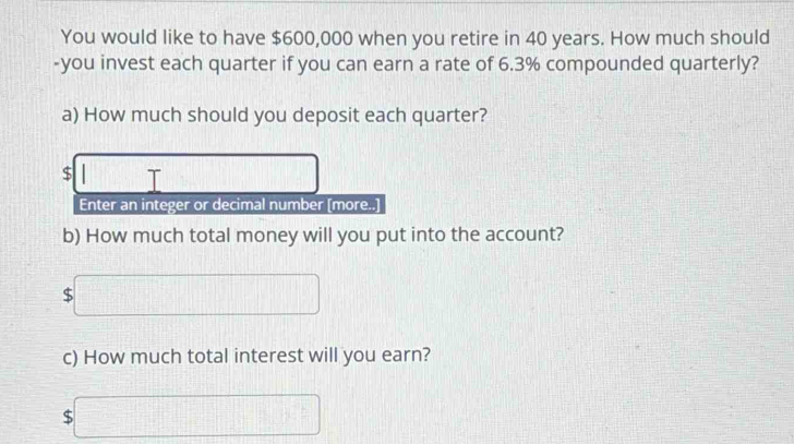 You would like to have $600,000 when you retire in 40 years. How much should 
-you invest each quarter if you can earn a rate of 6.3% compounded quarterly? 
a) How much should you deposit each quarter?
$ □ □  T 
Enter an integer or decimal number [more..] 
b) How much total money will you put into the account? 
c □ 
c) How much total interest will you earn?
$□