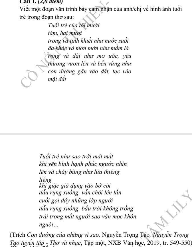 (2,0 diểm) 
Viết một đoạn văn trình bày cảm nhận của anh/chị về hình ảnh tuổi 
trẻ trong đoạn thơ sau: 
Tuổi trẻ của tôi mười 
tám, hai mươi 
trong và tinh khiết như nước suối 
đá khỏe và mơn mởn như mầm lá 
rộng và dài như mơ ước, yêu 
thương vươn lên và bền vững như 
con đường gắn vào đất, tạc vào 
mặt đất 
Tuổi trẻ như sao trời mát mắt 
khi yên bình hạnh phúc ngước nhìn 
lên và cháy bùng như lửa thiêng 
liêng 
khi giặc giã đụng vào bờ cõi 
dẫu rụng xuống, vẫn chói lên lần 
cuối gọi dậy những lớp người 
đẫu rụng xuống, bầu trời không trống 
trải trong mắt người sao vân mọc khôn 
nguôi ... 
(Trích Con đường của những vì sao, Nguyễn Trọng Tạo, Nguyễn Trọng 
Tạo tuyển tập - Thơ và nhạc, Tập một, NXB Văn học, 2019, tr. 549-550)