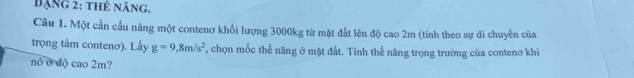 ạng 2: thê năng, 
Câu 1. Một cần cầu nâng một contenơ khối lượng 3000kg từ mặt đất lên độ cao 2m (tính theo sự di chuyển của 
trọng tâm contenơ). Lấy g=9,8m/s^2 F, chọn mốc thế năng ở mặt đất. Tính thế năng trọng trường của contenơ khi 
nó ở độ cao 2m?