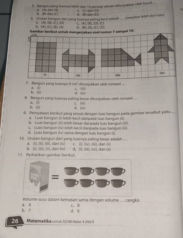 Bangun yang luasnya lebih dari 15 persegi satuan ditunjukkan oleh huruf ... .
a. (A) dan (B) c. (C) dan (D)
1
b. (B) dan (C) 、 d. (B) dan (D)
6. Urutan bangun dari yang luasnya paling kecil adalah ... . (Jawaban lebih dari sɑtu)
a. (A),(B),(C),(D) C. (A),(B),(D),(C)
b. (A),(C),(B),(A) d. B),(A),(C),(D)
7. Bangun yang luasnya 9cm^2 ditunjukkan oleh romawi ... .
a. (i) C、 (iii)
b. (ii) d. (iv)
8. Bangun yang luasnya paling besar ditunjukkan oleh romawi ... .
a.(i) c、 (iii)
b. (ii) d. (iv)
9. Pernyataan berikut yang sesuai dengan luas bangun pada gambar tersebut yaitu ... .
a. Luas bangun (i) lebih kecil daripada luas bangun (ii).
b. Luas bangun (ii) lebih besar daripada luas bangun (iii).
c, Luas bangun (iv) lebih kecil daripada luas bangun (iii).
d. Luas bangun (iv) sama dengan luas bangun (i).
10. Urutan bangun dari yang luasnya paling besar adalah ... .
a. (i), (ii), (iii), dan (iv) c. (i), (iv), (iii), dan (ii)
b. (i), (iii), (ii), dan (iv) d, (i), (iii), (iv), dan (ii)
11. Perhatikan gambar berikut.
Volume susu dalam kemasan sama dengan volume ... cangkir.
a. 6 c. 8
b. 7 d. 9
26 Matematika untuk SD/MI Kelas 4 Jilid II