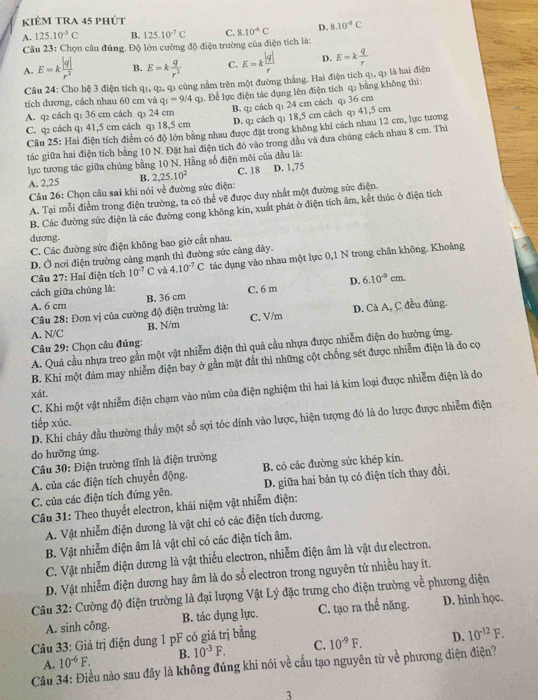 KIÉM TRA 45 pHÚT
A. 125.10^(-5)C B. 125.10^(-7)C C. 8.10^(-6)C D. 8.10^(-8)C
Câu 23: Chọn câu đúng. Độ lớn cường độ điện trường của điện tích là:
A. E=k |q|/r^2  E=k q/r^2  C. E=k |q|/r  D. E=k q/r 
B.
Câu 24: Cho hệ 3 điện tích q1, q2, q3 cùng nằm trên một đường thẳng. Hai điện tích q1, q3 là hai điện
tích dương, cách nhau 60 cm và q_1=9/4q_3 3. Để lực điện tác dụng lên điện tích q2 bằng không thì:
B. q2 cách q1 24 cm cách q₃ 36 cm
A. q2 cách q1 36 cm cách q₃ 24 cm
C. q2 cách qı 41,5 cm cách q₃ 18,5 cm D. q2 cách q1 18,5 cm cách q₃ 41,5 cm
Câu 25: Hai điện tích điểm có độ lớn bằng nhau được đặt trong không khí cách nhau 12 cm, lực tương
tác giữa hai điện tích bằng 10 N. Đặt hai điện tích đó vào trong dầu và đưa chúng cách nhau 8 cm. Thì
lực tương tác giữa chúng bằng 10 N. Hằng số điện môi của dầu là:
A. 2,25 B. 2,25.10^2 C. 18 D. 1,75
Câu 26: Chọn câu sai khi nói về đường sức điện:
A. Tại mỗi điểm trong điện trường, ta có thể vẽ được duy nhất một đường sức điện.
B. Các đường sức điện là các đường cong không kín, xuất phát ở điện tích âm, kết thúc ở điện tích
dương.
C. Các đường sức điện không bao giờ cắt nhau.
D. Ở nơi điện trường càng mạnh thì đường sức càng dày.
Câu 27: Hai điện tích 10^(-7)C và 4.10^(-7)C tác dụng vào nhau một lực 0,1 N trong chân không. Khoảng
D. 6.10^(-9)cm.
cách giữa chúng là: C. 6 m
A. 6 cm B. 36 cm
Câu 28: Đơn vị của cường độ điện trường là:
C. V/m
A. N/C B. N/m D. Cả A, C đều đúng.
Câu 29: Chọn câu đúng:
A. Quả cầu nhựa treo gần một vật nhiễm điện thì quả cầu nhựa được nhiễm điện do hưởng ứng.
B. Khi một đám may nhiễm điện bay ở gần mặt đất thì những cột chống sét được nhiễm điện là do cọ
C. Khi một vật nhiễm điện chạm vào núm của điện nghiệm thì hai lá kim loại được nhiễm điện là do
xát.
D. Khi chảy đầu thường thấy một số sợi tóc dính vào lược, hiện tượng đó là do lược được nhiễm điện
tiếp xúc.
do hưỡng ứng.
Câu 30: Điện trường tĩnh là điện trường
A. của các điện tích chuyển động. B. có các đường sức khép kín.
C. của các điện tích đứng yên. D. giữa hai bản tụ có điện tích thay đồi.
Câu 31: Theo thuyết electron, khái niệm vật nhiễm điện:
A. Vật nhiễm điện dương là vật chi có các điện tích dương.
B. Vật nhiễm điện âm là vật chỉ có các điện tích âm.
C. Vật nhiễm điện dương là vật thiếu electron, nhiễm điện âm là vật dư electron.
D. Vật nhiễm điện dương hay âm là do số electron trong nguyên tử nhiều hay ít.
Câu 32: Cường độ điện trường là đại lượng Vật Lý đặc trưng cho điện trường về phương diện
A. sinh công. B. tác dụng lực. C. tạo ra thế năng. D. hình học.
Câu 33: Giá trị điện dung 1 pF có giá trị bằng
B. 10^(-3)F.
C. 10^(-9)F. D. 10^(-12)F.
A. 10^(-6)F.
Cầu 34: Điều nào sau đây là không đúng khi nói về cấu tạo nguyên từ về phương diện điện?
3