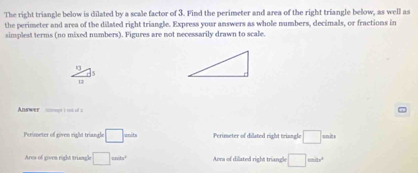 The right triangle below is dilated by a scale factor of 3. Find the perimeter and area of the right triangle below, as well as 
the perimeter and area of the dilated right triangle. Express your answers as whole numbers, decimals, or fractions in 
simplest terms (no mixed numbers). Figures are not necessarily drawn to scale.
13
5
12
Answer Anept i ust of 2 
Perimeter of given right triangle □ units Perimeter of dilated right triangle □ : units 
Area of given right triangle □ units^2 Area of dilated right triangle □ units^2