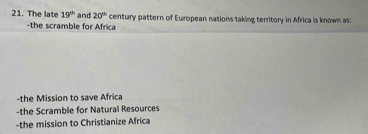 The late 19^(th) and 20^(th) century pattern of European nations taking territory in Africa is known as:
-the scramble for Africa
-the Mission to save Africa
-the Scramble for Natural Resources
-the mission to Christianize Africa