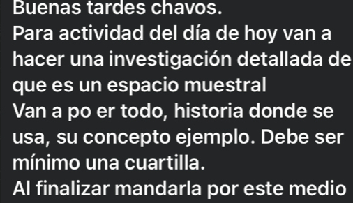 Buenas tardes chavos. 
Para actividad del día de hoy van a 
hacer una investigación detallada de 
que es un espacio muestral 
Van a po er todo, historia donde se 
usa, su concepto ejemplo. Debe ser 
mínimo una cuartilla. 
Al finalizar mandarla por este medio