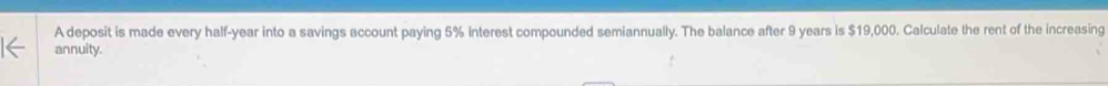A deposit is made every half-year into a savings account paying 5% interest compounded semiannually. The balance after 9 years is $19,000. Calculate the rent of the increasing 
annuity.