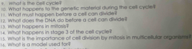 What is the cell cycle? 
10. What happens to the genetic material during the cell cycle? 
11. What must happen before a cell can divide? 
12. What does the DNA do before a cell can divide? 
13. What happens in mitosis? 
14. What happens in stage 3 of the cell cycle? 
15. What is the importance of cell division by mitosis in multicellular organisms? 
16. What is a model used for?