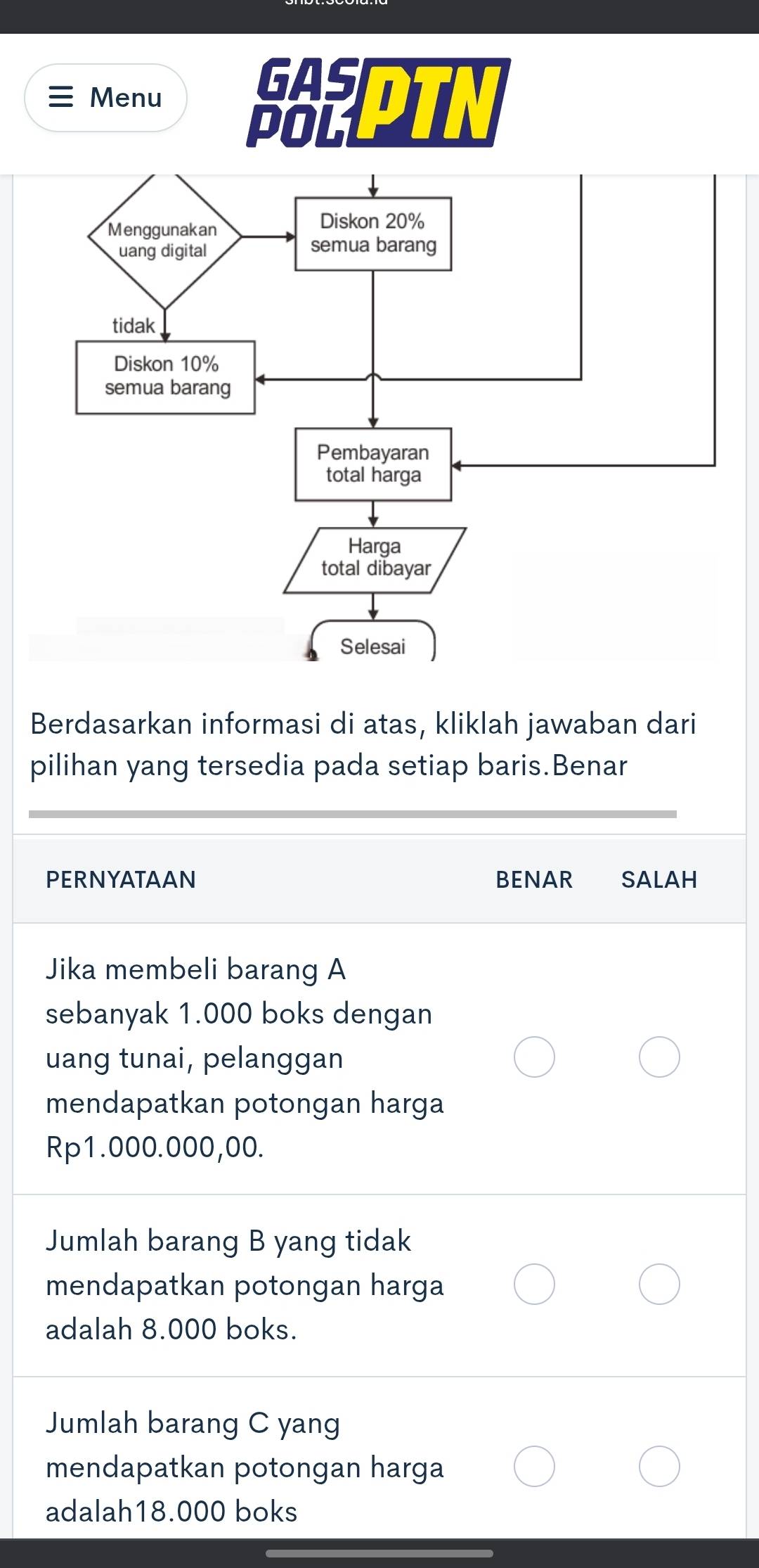 Menu 
GAS 
POLL 
Berdasarkan informasi di atas, kliklah jawaban dari 
pilihan yang tersedia pada setiap baris.Benar 
PERNYATAAN BENAR SAlAH 
Jika membeli barang A 
sebanyak 1.000 boks dengan 
uang tunai, pelanggan 
mendapatkan potongan harga
Rp1.000.000,00. 
Jumlah barang B yang tidak 
mendapatkan potongan harga 
adalah 8.000 boks. 
Jumlah barang C yang 
mendapatkan potongan harga 
adalah18.000 boks