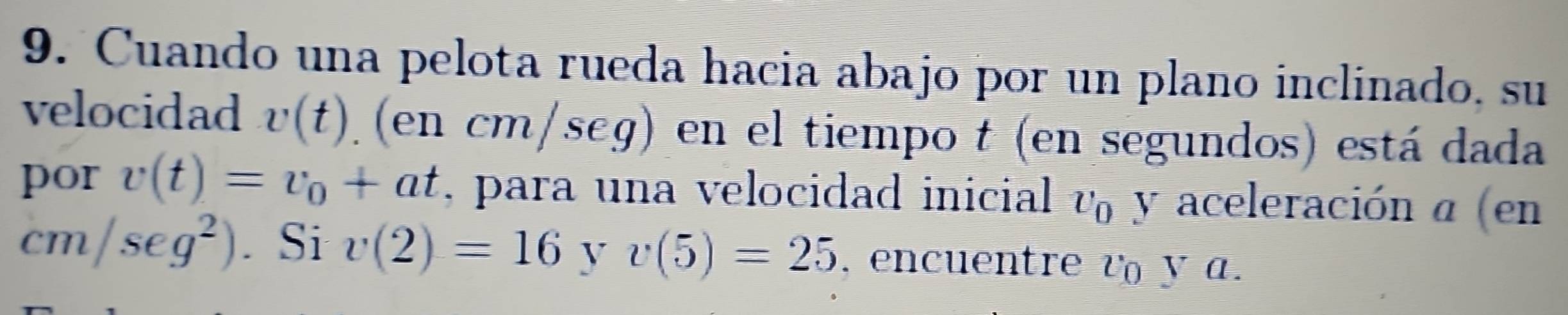 Cuando una pelota rueda hacia abajo por un plano inclinado, su 
velocidad v(t) (en cn n/seg en el tiempo t (en segundos) está dada 
por v(t)=v_0+at , para una velocidad inicial v_0 y aceleración α (en
cm/seg^2). Si v(2)=16 y v(5)=25 , encuentre v y.