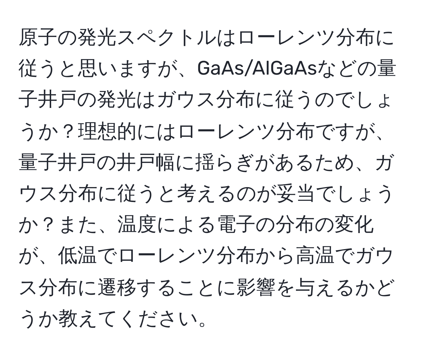 原子の発光スペクトルはローレンツ分布に従うと思いますが、GaAs/AlGaAsなどの量子井戸の発光はガウス分布に従うのでしょうか？理想的にはローレンツ分布ですが、量子井戸の井戸幅に揺らぎがあるため、ガウス分布に従うと考えるのが妥当でしょうか？また、温度による電子の分布の変化が、低温でローレンツ分布から高温でガウス分布に遷移することに影響を与えるかどうか教えてください。