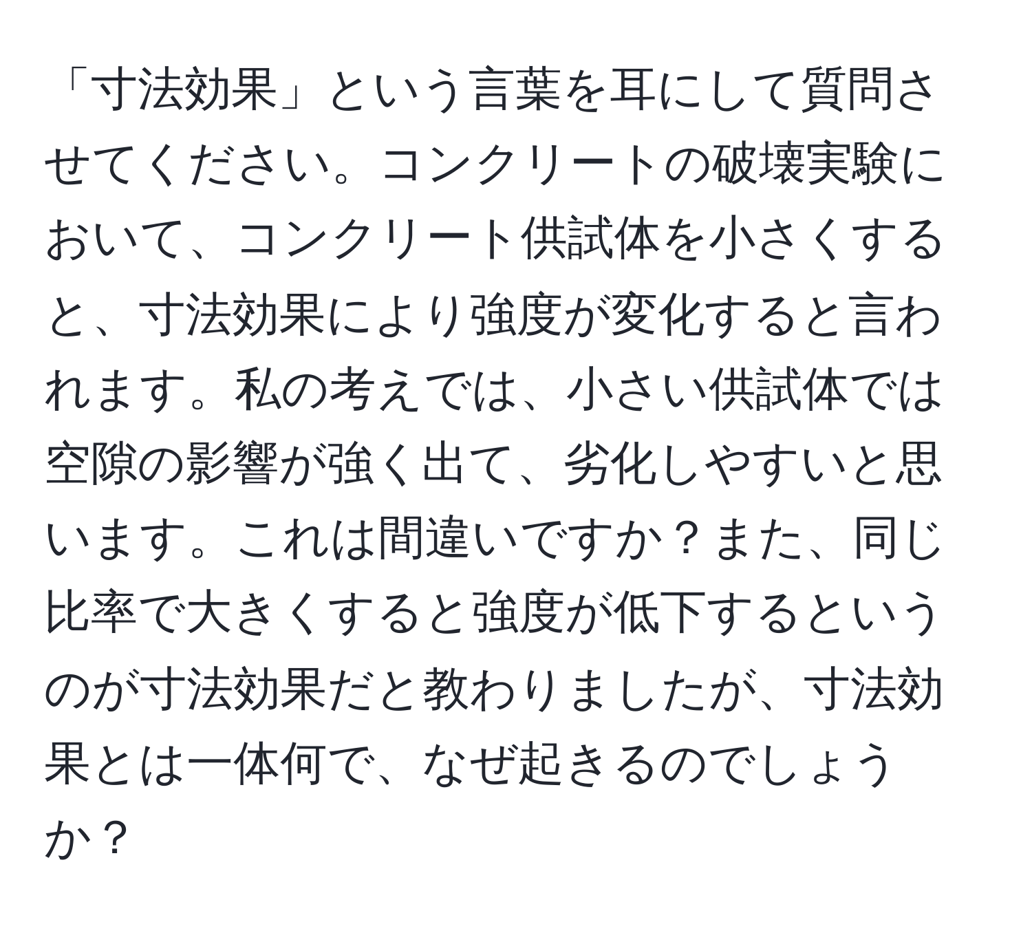 「寸法効果」という言葉を耳にして質問させてください。コンクリートの破壊実験において、コンクリート供試体を小さくすると、寸法効果により強度が変化すると言われます。私の考えでは、小さい供試体では空隙の影響が強く出て、劣化しやすいと思います。これは間違いですか？また、同じ比率で大きくすると強度が低下するというのが寸法効果だと教わりましたが、寸法効果とは一体何で、なぜ起きるのでしょうか？