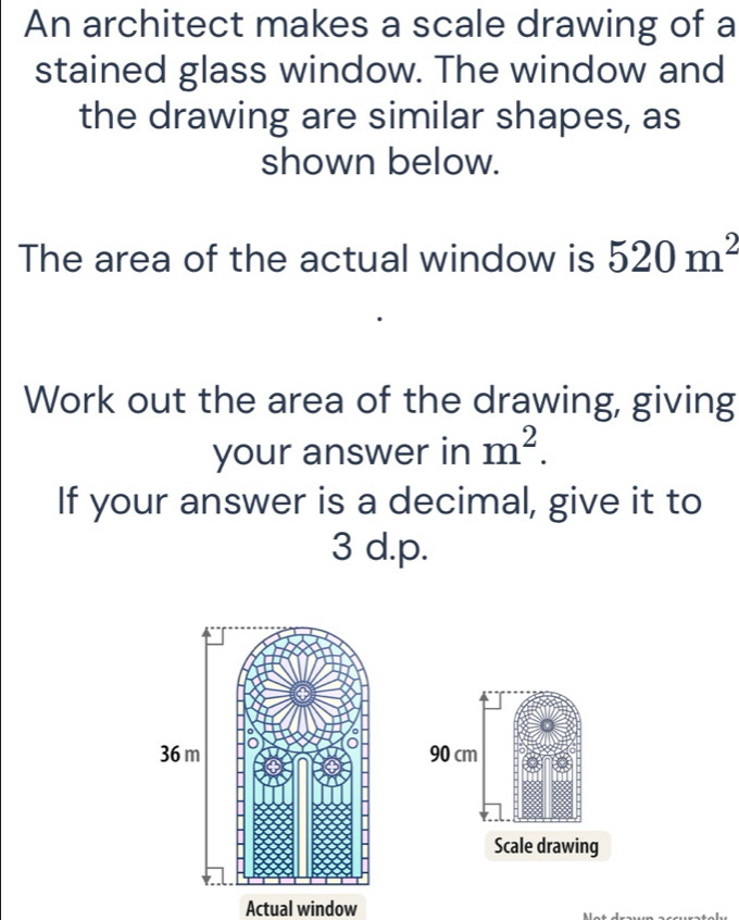 An architect makes a scale drawing of a 
stained glass window. The window and 
the drawing are similar shapes, as 
shown below. 
The area of the actual window is 520m^2
Work out the area of the drawing, giving 
your answer in m^2. 
If your answer is a decimal, give it to
3 d.p.
90 cm
Scale drawing 
Actual window