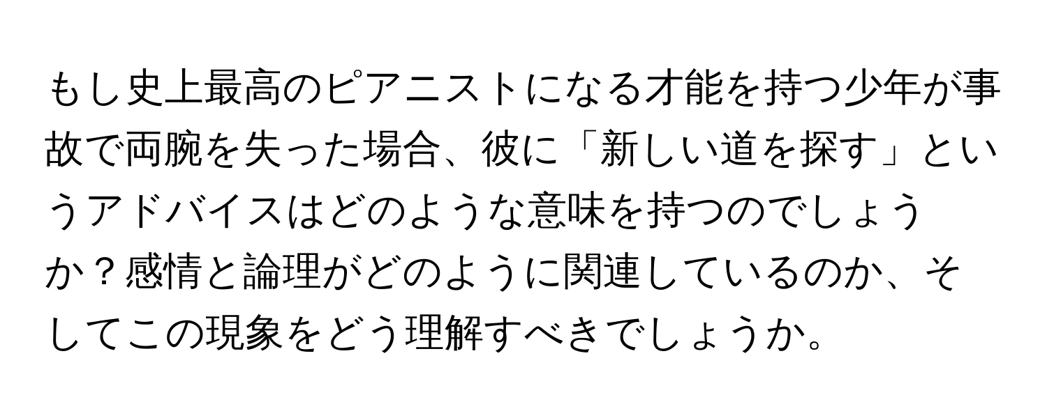 もし史上最高のピアニストになる才能を持つ少年が事故で両腕を失った場合、彼に「新しい道を探す」というアドバイスはどのような意味を持つのでしょうか？感情と論理がどのように関連しているのか、そしてこの現象をどう理解すべきでしょうか。