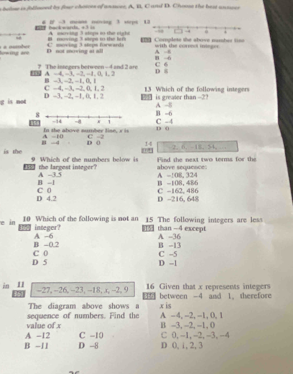 below is followed by four choices of answer. A, B. C and D. Choose the best answer
6 IF -3 means miving 3 steps 
back wards. +3 is
A moving 3 steps to the right
B moving 3 steps to the left Complete the above number lise
a number C moving 3 steps forwards with the correct integer.
lowing are D not moving at all A ~8
B -6
7 The integers between ~4 and 2 are C 6
A -4, -3, -2, -1, 0, 1, 2 D 8
B -3, -2, - 1, 0, 1
C -4, -3, -2, 0, 1, 2 13 Which of the following integers
D -3, -2, -1, 0, 1, 2 is greater than -2?
g is not A -8
B -6
C -4
In the above number line, x is D (
A -10 C -2
B -4 D 0 2, 6, -18 、 54, …
is the
9 Which of the numbers below is Find the next two terms for the
359 the largest integer? above sequence:
A -3.5 A -108, 324
B -1 B -108, 486
C 0 C -162, 486
D 4.2 D -216, 648
e in 10 Which of the following is not an 15 The following integers are less
360 integer? 365 than -4 except
A -6 A -36
B -0.2 B -13
C 0 C -5
D 5 D -1
in 11 -27, -26, -23, -18, x, -2, 9 16 Given that x represents integers
361 366 between -4 and 1, therefore
The diagram above shows a x is
sequence of numbers. Find the A -4, -2, -1, 0, 1
value of x B -3, -2, -1, 0
A -12 C -10 C 0, -1, -2, -3, -4
B ~11 D -8 D 0, 1, 2, 3