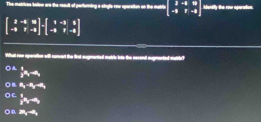 The matrices below are the result of performing a single row operation on the matrix beginbmatrix 2&-6&10 -9&7&-8endbmatrix. Identify the row operation.
beginbmatrix 2&-6 -9&7endbmatrix -beginbmatrix 1&-3 -9&7&-8endbmatrix
What row operation will convert the first augmented matrix into the second augmented matrix?
A.  1/2 R_1to R_1
B. R_1-R_2to R_1
C.  1/2 R_2to R_2
D. 2R_1to R_1