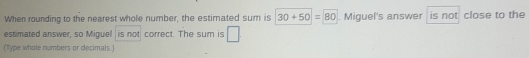 When rounding to the nearest whole number, the estimated sum is 30+50=80. Miguel's answer is not close to the 
estimated answer, so Miguel is not correct. The sum is □ 
(Type whole numbers or decimals.)