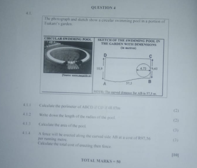 The photograph and sketch show a circular swimming pool in a portion of 
Tsakani's garden. 
CIRCULAR SWIMMING POOL SKETCH OF THE SWIMMING POOL IN 
THE GARDEN WITH DIMENSIONS 
(in metres) 
Source: wor me gaide an 
NOOK: The curved disance for AB is 57,5 m. 
4.1.1 Calculate the perimeter of ABCD if CD i48.07m
(2) 
4.1.2 Write down the length of the radius of the pool. (2) 
4.1.3 Calculate the area of the pool. 
(3) 
4.1.4 A fence will be erected along the curved side AB at a cost of R97.56 (3) 
per running metre. 
Calculate the total cost of erecting then fence 
[10] 
TOTAL MARKS =50