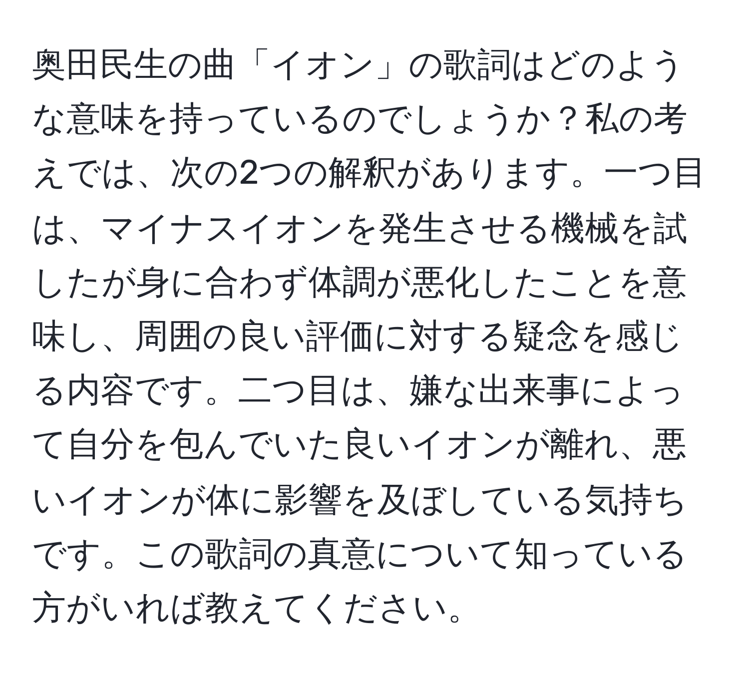 奥田民生の曲「イオン」の歌詞はどのような意味を持っているのでしょうか？私の考えでは、次の2つの解釈があります。一つ目は、マイナスイオンを発生させる機械を試したが身に合わず体調が悪化したことを意味し、周囲の良い評価に対する疑念を感じる内容です。二つ目は、嫌な出来事によって自分を包んでいた良いイオンが離れ、悪いイオンが体に影響を及ぼしている気持ちです。この歌詞の真意について知っている方がいれば教えてください。