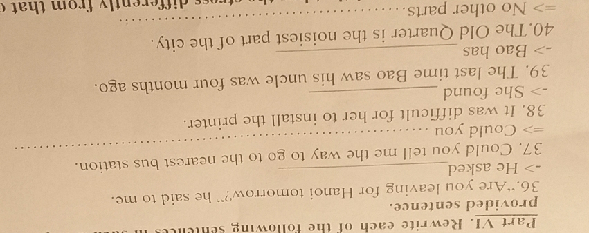 Part VI. Rewrite each of the following senene 
provided sentence. 
36.“Are you leaving for Hanoi tomorrow?” he said to me. 
-> He asked 
37. Could you tell me the way to go to the nearest bus station. 
=> Could you 
_ 
38. It was difficult for her to install the printer. 
-> She found_ 
39. The last time Bao saw his uncle was four months ago. 
-> Bao has_ 
_ 
40.The Old Quarter is the noisiest part of the city. 
=> No other parts. 
re d ifferently from that c