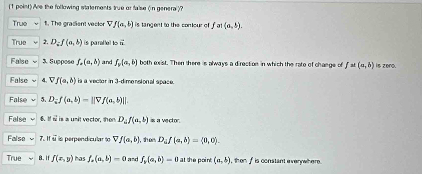 Are the following statements true or false (in general)?
True 1. The gradient vector Vf(a,b) is tangent to the contour of f. at (a,b).
True 2. D_iif(a,b) is parallel to vector u.
False 3. Suppose f_x(a,b) and f_y(a,b) both exist. Then there is always a direction in which the rate of change of f at (a,b) is zero.
False 4. Vf(a,b) is a vector in 3 -dimensional space.
False 5. D_u^(-f(a,||Vf(a,b)||.
False 6.If vector u) is a unit vector, then D_nf(a,b) is a vector.
False 7. If vector u is perpendicular to Vf(a,b) , then D_uf(a,b)=langle 0,0rangle.
True 8. If f(x,y) has f_x(a,b)=0 and f_y(a,b)=0 at the point (a,b) , then f is constant everywhere.