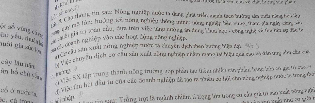 đ) Khó khả
g sản nước tả là yêu câu về chất lượng san pham
luôn rất cao,
Câu 7. Cho thông tin sau: Nông nghiệp nước ta đang phát triển mạnh theo hướng sản xuất hàng hoá tập
ột số vùng có các
trung, quy mô lớn; hướng tới nông nghiệp thông minh; nông nghiệp bền vững, tham gia ngày cảng sâu
thủ yếu, thuận lọi vào chuỗi giá trị toàn cầu, dựa trên việc tăng cường áp dụng khoa học - công nghệ và thu hút sự đầu tư
guôi gia súc lớn của các doanh nghiệp vào các hoạt động nông nghiệp.
a) Cơ cấu sản xuất nông nghiệp nước ta chuyển dịch theo hướng hiện đại.
cây lâu năm, b) Việc chuyển dịch cơ cấu sản xuất nông nghiệp nhằm mang lại hiệu quả cao và đáp ứng nhu cầu của
ân bố chủ yếuở thị trường.
c) Việc SX tập trung thành nông trường góp phần tạo thêm nhiều sản phầm hàng hóa có giá trị cao. 
cổ ở nước ta.
d) Việc thu hút đầu tư của các doanh nghiệp đã tạo ra nhiều cơ hội cho nông nghiệp nước ta trong thờ
ác, cả trong h hội nhập. tin sau: Trồng trọt là ngành chiếm tỉ trọng lớn trong cơ cấu giá trị sản xuất nông nghi
s o ản xuất như cơ giới h