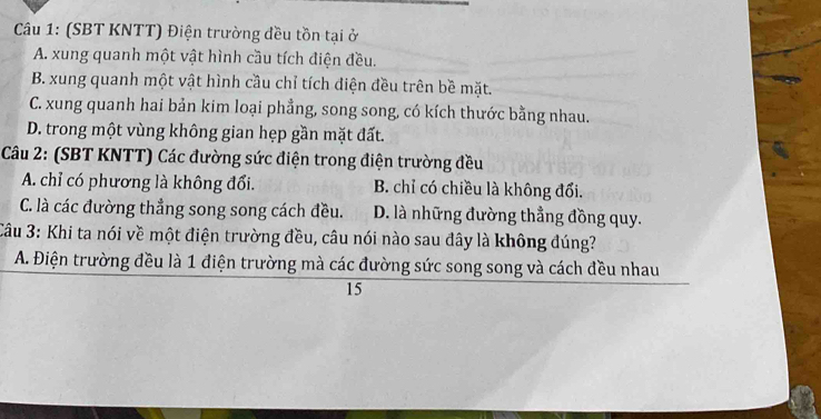 (SBT KNTT) Điện trường đều tồn tại ở
A. xung quanh một vật hình cầu tích điện đều.
B. xung quanh một vật hình cầu chỉ tích điện đều trên bề mặt.
C. xung quanh hai bản kim loại phẳng, song song, có kích thước bằng nhau.
D. trong một vùng không gian hẹp gần mặt đất.
Câu 2: (SBT KNTT) Các đường sức điện trong điện trường đều
A. chỉ có phương là không đổi. B. chỉ có chiều là không đổi.
C. là các đường thẳng song song cách đều. D. là những đường thẳng đồng quy.
Câu 3: Khi ta nói về một điện trường đều, câu nói nào sau đây là không đúng?
A. Điện trường đều là 1 điện trường mà các đường sức song song và cách đều nhau
15