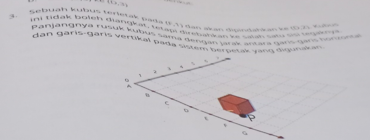 (0,3)
kut 
Sebuāh kubus terletak pada 
3. ini tidak boleh diangkat , te t (F,1) dan akan dipindahkan k e (0,2). Kubus 
direbahkan ke salah satu gaknya. 
Panjangnya rusuk kubus sama dengan jarak antara garis-gāris horizonta 
dan garis-garis vertikal pada sistem berpetak yang digunakan.
6 7
2 3 A
1
0
A 
B 
C 
D 
E
F
G