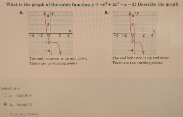 What is the graph of the cubic function y=-x^3+2x^2-x-2 :? Describe the graph.
A.
B.

The end behavior is up and down. The end behavior is up and down.
There are no turning points There are two turning points.
Select one:
a. Graph A
b. Graph B
Clear my choice