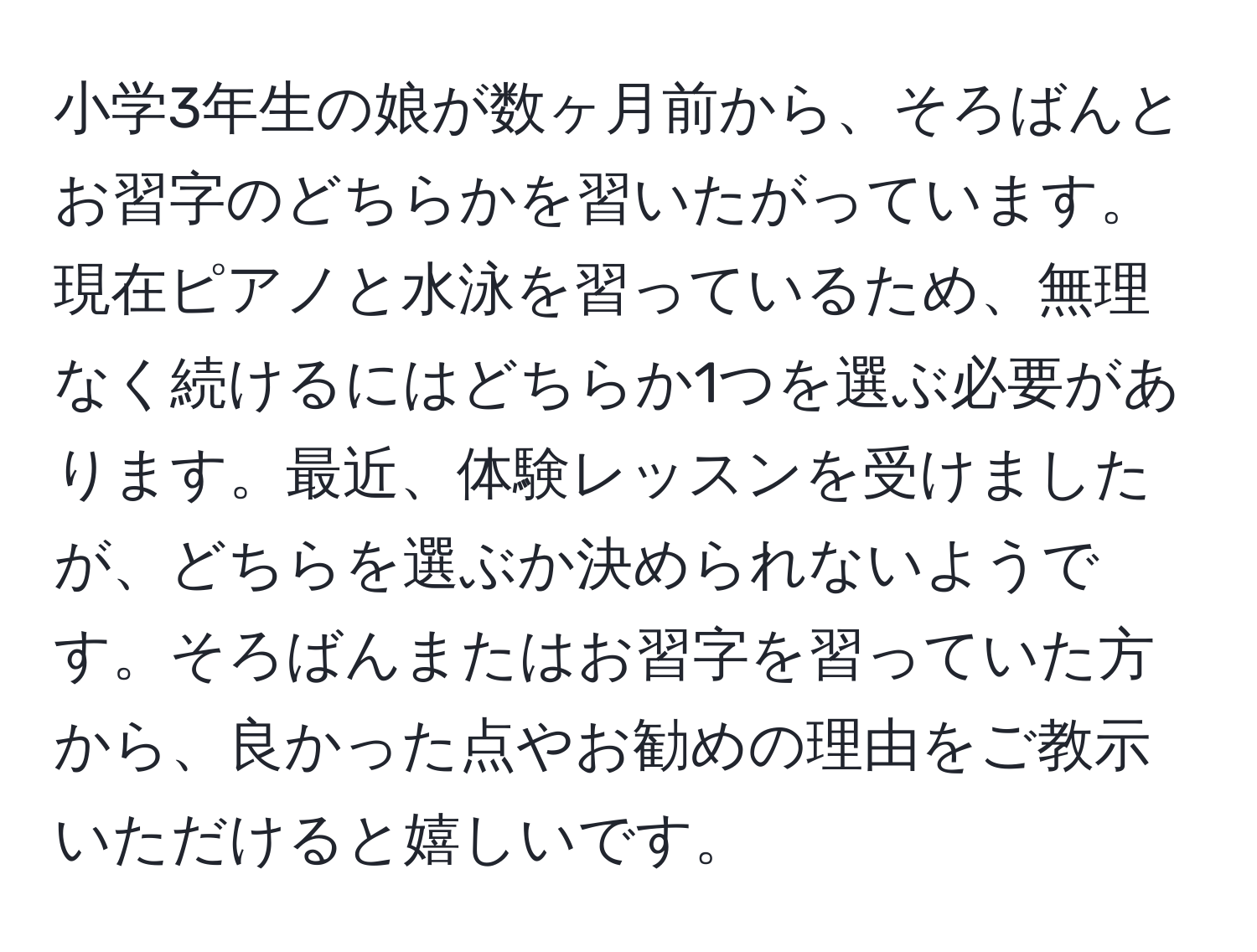 小学3年生の娘が数ヶ月前から、そろばんとお習字のどちらかを習いたがっています。現在ピアノと水泳を習っているため、無理なく続けるにはどちらか1つを選ぶ必要があります。最近、体験レッスンを受けましたが、どちらを選ぶか決められないようです。そろばんまたはお習字を習っていた方から、良かった点やお勧めの理由をご教示いただけると嬉しいです。