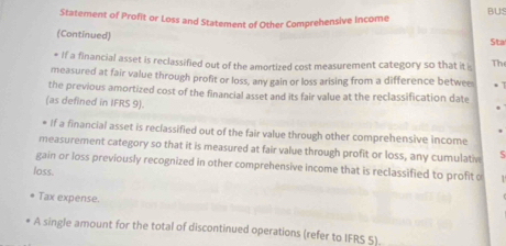 BUS 
Statement of Profit or Loss and Statement of Other Comprehensive Income 
(Continued) Sta 
* If a financial asset is reclassified out of the amortized cost measurement category so that it Th 
measured at fair value through profit or loss, any gain or loss arising from a difference betwee 
the previous amortized cost of the financial asset and its fair value at the reclassification date 
(as defined in IFRS 9). 
* If a financial asset is reclassified out of the fair value through other comprehensive income 
measurement category so that it is measured at fair value through profit or loss, any cumulativ 5 
gain or loss previously recognized in other comprehensive income that is reclassified to profit o 
loss. 
Tax expense. 
A single amount for the total of discontinued operations (refer to IFRS S).