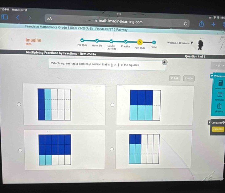 10PM Mon Nov 11 ... 
math.imaginelearning.com 
Francisco Mathematics Grade 5 5005 27-28(A-E) - Florida BEST 5 Pathway 
Welcome, Brihanna 
Imagine 
Malth 
Multiplying Fractions by Fractions - Item 25014 Question 4 of 7 
Which square has a dark blue section that is  1/3 *  2/5  of the square? NEC 
CLEAR CHECK ▼ □Referen 
calculste 
ω 
formulas 
glossary 
Language O 
ENGLISM