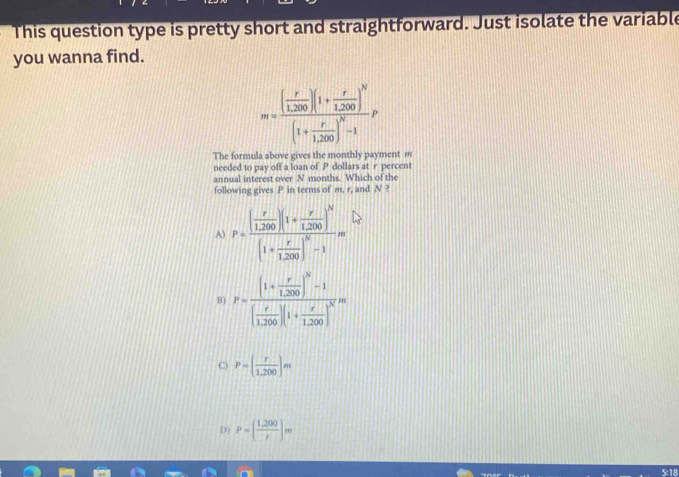 This question type is pretty short and straightforward. Just isolate the variable
you wanna find.
m=frac ( r/1,200 )(1+ r/1,200 )^N(1+ r/1,200 )^N-1P
The formula above gives the monthly payment m
needed to pay off a loan of P dollars at r percent
annual interest over N months. Which of the
following gives P in terms of m, r, and N ?
A) P=frac ( r/1,200 )(1+ r/1,200 )^N(1+ r/1,200 )^N-1m
B) P=frac (1+ r/1.200 )^N-1( r/1.200 )(1+ r/1.200 )^Nm
P=( r/1,200 )m
D) P=( (1,200)/r )m