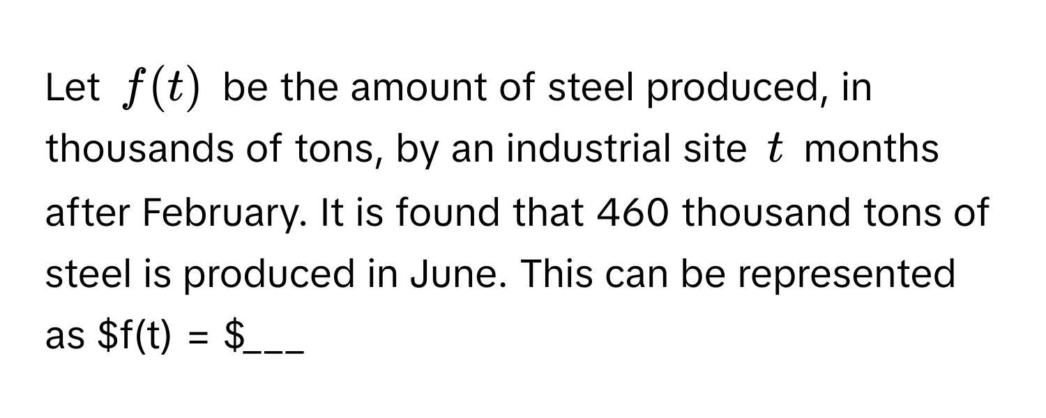 Let $f(t)$ be the amount of steel produced, in thousands of tons, by an industrial site $t$ months after February. It is found that 460 thousand tons of steel is produced in June. This can be represented as $f(t) = $___