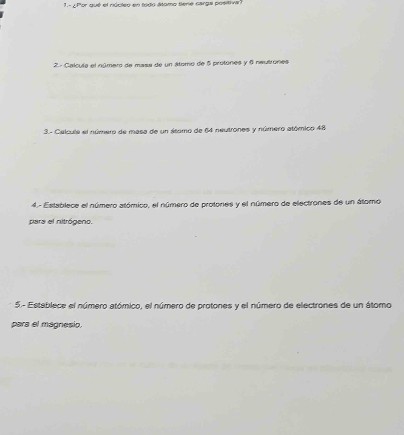 1- ¿Por qué el núcleo en todo átomo tiene carga positiva? 
2.- Calcula el número de masa de un átomo de 5 protones y 6 neutrones 
3.- Calcula el número de masa de un átomo de 64 neutrones y número atómico 48
4.- Establece el número atómico, el número de protones y el número de electrones de un átomo 
para el nitrógeno. 
5- Establece el número atómico, el número de protones y el número de electrones de un átomo 
para el magnesio.