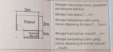 Dengan cara yang sama, jawablah 
pertanyaan berikut. 
Berapa luas dapur? ... m^2. 
Berapa banyaknya ubin yang 
harus dipasang di dapur? ... buah. 
Berapa luas kamar mandi? _ m^2. 
Berapa banyaknya ubin yang 
harus dipasang di kamar mandi? 
... buah.