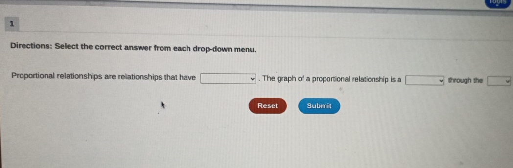 Directions: Select the correct answer from each drop-down menu. 
Proportional relationships are relationships that have □. The graph of a proportional relationship is a □ through the □
Reset Submit