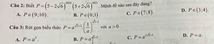 Biết P=(5-2sqrt(6))^2020(5+2sqrt(6))^2021. Mệnh đề nào sau đây đúng?
A. P∈ (9;10). B. P∈ (0;1). C. P∈ (7;8). D. P∈ (3;4). 
Câu 3: Rút gọn biểu thức P=a^(sqrt(3)+2)· ( 1/a )^sqrt(3)-1 với a>0.
A. P=a^3. B. P=a^(sqrt(3)+1). C. P=a^(2sqrt(3)+1). D. P=a.