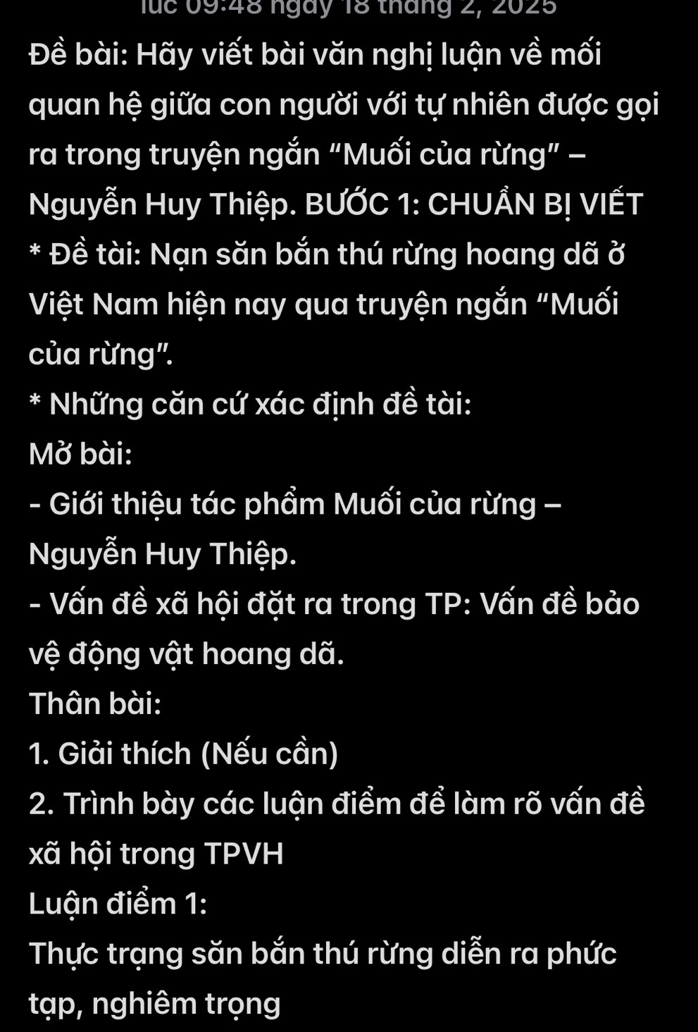 luc 09:48 ngày 18 tháng 2, 2025 
Đề bài: Hãy viết bài văn nghị luận về mối 
quan hệ giữa con người với tự nhiên được gọi 
ra trong truyện ngắn “Muối của rừng” − 
Nguyễn Huy Thiệp. BƯỚC 1: CHUẨN BỊ VIẾT 
* Đề tài: Nạn săn bắn thú rừng hoang dã ở 
Việt Nam hiện nay qua truyện ngắn "Muối 
của rừng". 
* Những căn cứ xác định đề tài: 
Mở bài: 
- Giới thiệu tác phẩm Muối của rừng - 
Nguyễn Huy Thiệp. 
- Vấn đề xã hội đặt ra trong TP: Vấn đề bảo 
vệ động vật hoang dã. 
Thân bài: 
1. Giải thích (Nếu cần) 
2. Trình bày các luận điểm để làm rõ vấn đề 
xã hội trong TPVH 
Luận điểm 1: 
Thực trạng săn bắn thú rừng diễn ra phức 
tạp, nghiêm trọng