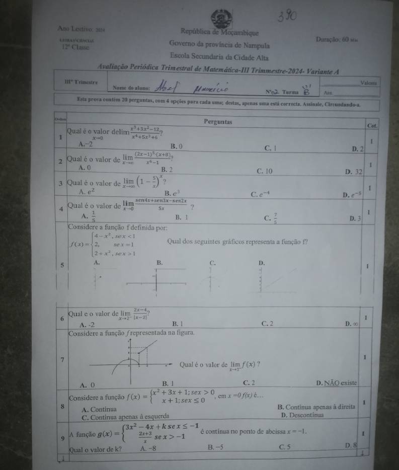 Ano Lestivo: 2024  República de Moçambique
LETRAVCINCLAS Governo da província de Nampula Duração: 60 1m
12° Classe
Escola Secundaria da Cidade Alta
Avaliação Periódica Trimestral de Matemática-III Trimmestre-2024- Variante A
_Valons
111° Trimestre Nome do aluno:
N°2 Turma Ars_
Esta prova contém 20 perguntas, com 4 opções para cada uma; destas, apenas uma está correcta. Assinale, Circusdando-a.
Ovden Perguntas
Cat.
Qualéo valor delim
1 xto D  (x^3+3x^2-12)/x^4+5x^3+6  ,
1
A.−2 B. 0 C. |
2 Qual é o valor de limlimits _xto ∈fty frac (2x-1)^5· (x+8)x^6-1 D. 2
A. 0
1
B. 2 C. 10 D. 32
3 Qual é o valor de limlimits _xto ∈fty (1- 5/x )^x ?
1
A. e^2 B. e^3 C. e^(-4) D. e^(-5)
4 Qual é o valor de limlimits _xto 0 (sen 4x+sen 3x-sen 2x)/5x  ?
A.  1/5   7/5 
1
B. 1 C. D. 3
Considere a função f definida por:
f(x)=beginarrayl 4-x^2,sex<1 2,sex=1 2+x^2,sex>1endarray. Qual dos seguintes gráficos representa a função f?
5 A. B. C. D.
I
6 Qual e o valor de limlimits _xto 2^- (2x-4)/|x-2| 
1
A. -2 B. l C. 2 D.∞
Considere a função (representada na fgura
7
I
Qual éo valor de limlimits _xto 1^-f(x) ?
A. 0 B. 1 C. 2 D. NÃO existe
Considere a função f(x)=beginarrayl x^2+3x+1;sex>0 x+1;sex≤ 0endarray. em x=0f(x)dot e...
8 A. Continua B. Continua apenas à direita 1
C. Continua apenas à esquerda D. Descontínua
9 A função g(x)=beginarrayl 3x^2-4x+ksex≤ -1  (2x+3)/x sex>-1endarray. é continua no ponto de abcissa x=-1.
Qual o valor de k? A. -8 B. −5 C. 5 D. 8