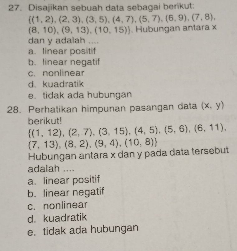 Disajikan sebuah data sebagai berikut:
 (1,2),(2,3),(3,5),(4,7),(5,7),(6,9),(7,8),
(8,10),(9,13),(10,15). Hubungan antara x
dan y adalah ....
a. linear positif
b. linear negatif
c. nonlinear
d、kuadratik
e. tidak ada hubungan
28. Perhatikan himpunan pasangan data (x,y)
berikut!
 (1,12),(2,7),(3,15),(4,5),(5,6),(6,11),
(7,13),(8,2),(9,4),(10,8)
Hubungan antara x dan y pada data tersebut
adalah ....
a. linear positif
b. linear negatif
c. nonlinear
d. kuadratik
e. tidak ada hubungan